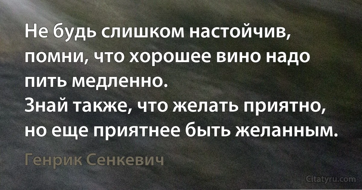 Не будь слишком настойчив, помни, что хорошее вино надо пить медленно.
Знай также, что желать приятно, но еще приятнее быть желанным. (Генрик Сенкевич)