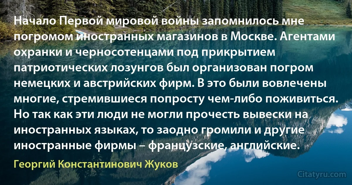 Начало Первой мировой войны запомнилось мне погромом иностранных магазинов в Москве. Агентами охранки и черносотенцами под прикрытием патриотических лозунгов был организован погром немецких и австрийских фирм. В это были вовлечены многие, стремившиеся попросту чем-либо поживиться. Но так как эти люди не могли прочесть вывески на иностранных языках, то заодно громили и другие иностранные фирмы – французские, английские. (Георгий Константинович Жуков)