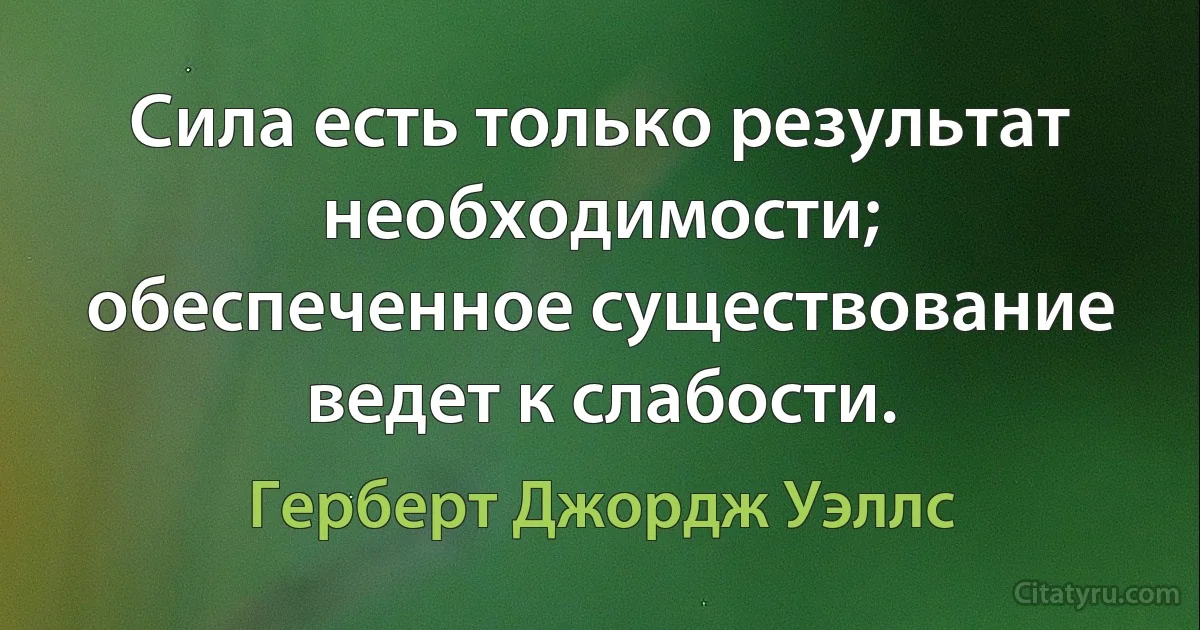 Сила есть только результат необходимости; обеспеченное существование ведет к слабости. (Герберт Джордж Уэллс)