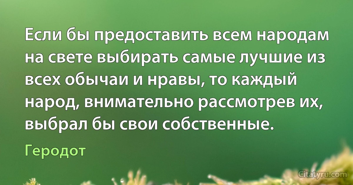 Если бы предоставить всем народам на свете выбирать самые лучшие из всех обычаи и нравы, то каждый народ, внимательно рассмотрев их, выбрал бы свои собственные. (Геродот)