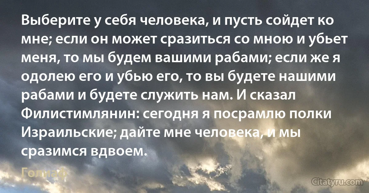 Выберите у себя человека, и пусть сойдет ко мне; если он может сразиться со мною и убьет меня, то мы будем вашими рабами; если же я одолею его и убью его, то вы будете нашими рабами и будете служить нам. И сказал Филистимлянин: сегодня я посрамлю полки Израильские; дайте мне человека, и мы сразимся вдвоем. (Голиаф)