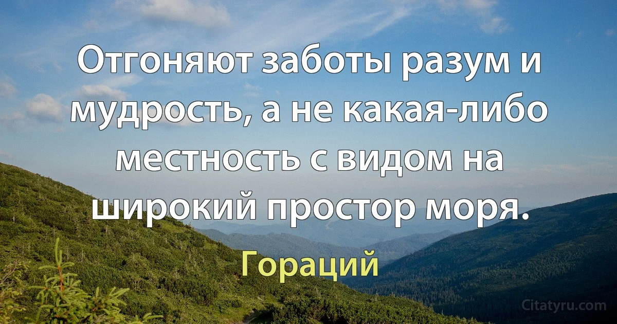 Отгоняют заботы разум и мудрость, а не какая-либо местность с видом на широкий простор моря. (Гораций)