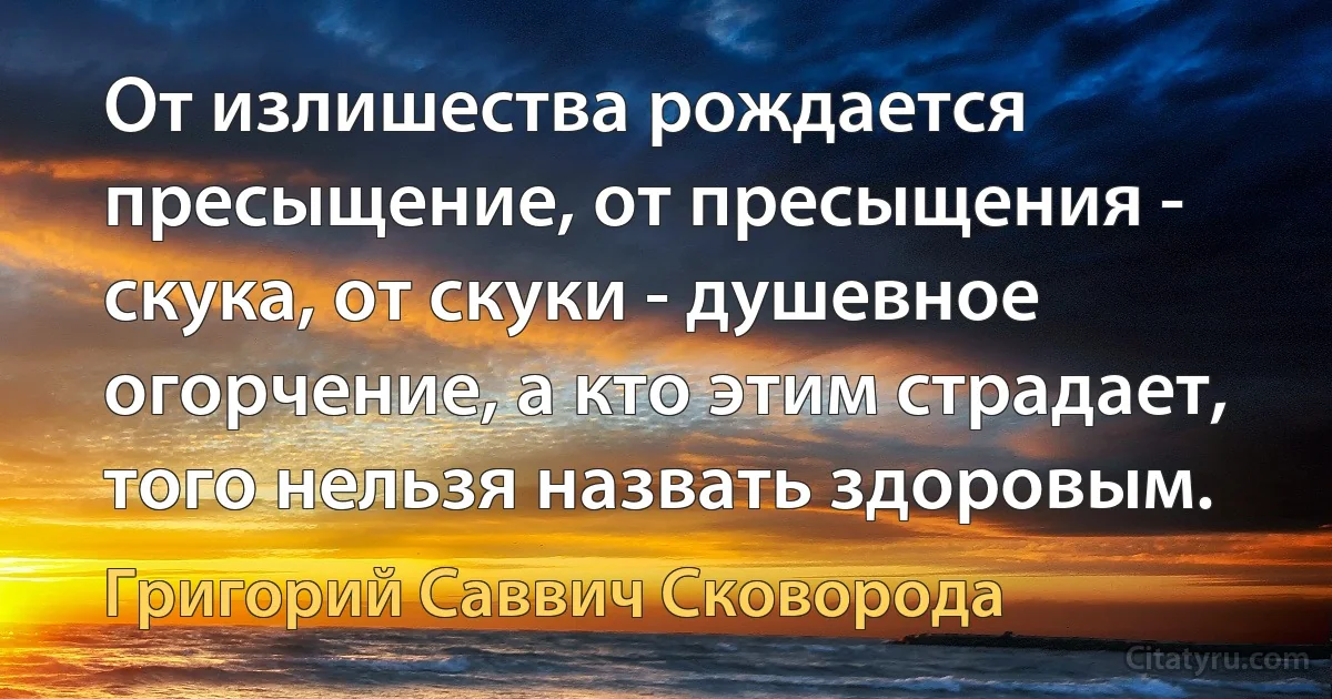 От излишества рождается пресыщение, от пресыщения - скука, от скуки - душевное огорчение, а кто этим страдает, того нельзя назвать здоровым. (Григорий Саввич Сковорода)