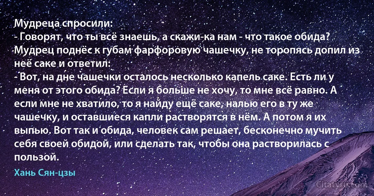 Мудреца спросили:
- Говорят, что ты всё знаешь, а скажи-ка нам - что такое обида?
Мудрец поднёс к губам фарфоровую чашечку, не торопясь допил из неё саке и ответил:
- Вот, на дне чашечки осталось несколько капель саке. Есть ли у меня от этого обида? Если я больше не хочу, то мне всё равно. А если мне не хватило, то я найду ещё саке, налью его в ту же чашечку, и оставшиеся капли растворятся в нём. А потом я их выпью. Вот так и обида, человек сам решает, бесконечно мучить себя своей обидой, или сделать так, чтобы она растворилась с пользой. (Хань Сян-цзы)