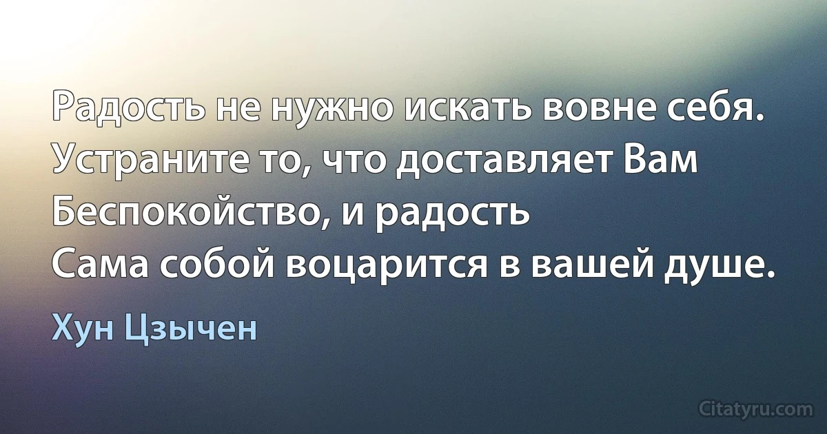 Радость не нужно искать вовне себя.
Устраните то, что доставляет Вам
Беспокойство, и радость
Сама собой воцарится в вашей душе. (Хун Цзычен)