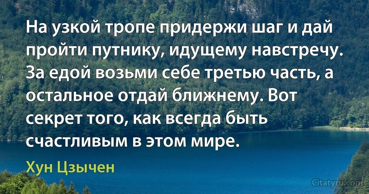 На узкой тропе придержи шаг и дай пройти путнику, идущему навстречу. За едой возьми себе третью часть, а остальное отдай ближнему. Вот секрет того, как всегда быть счастливым в этом мире. (Хун Цзычен)