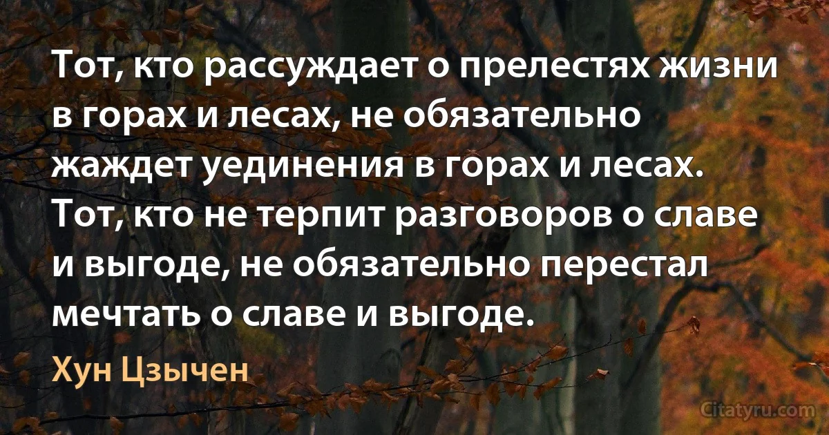 Тот, кто рассуждает о прелестях жизни в горах и лесах, не обязательно жаждет уединения в горах и лесах. Тот, кто не терпит разговоров о славе и выгоде, не обязательно перестал мечтать о славе и выгоде. (Хун Цзычен)