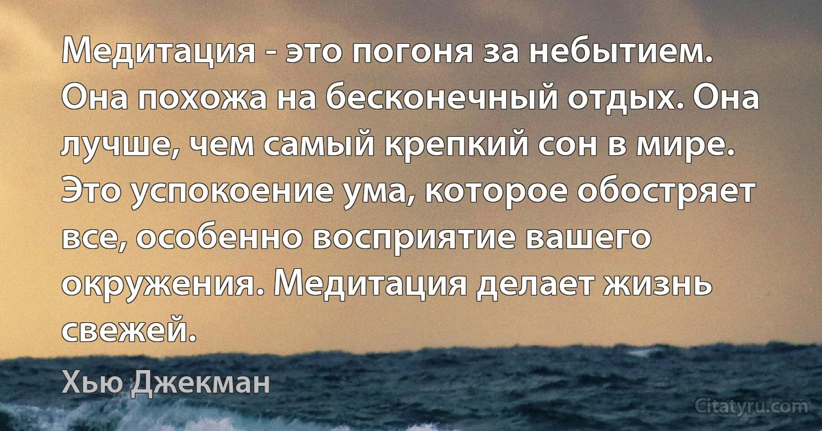 Медитация - это погоня за небытием. Она похожа на бесконечный отдых. Она лучше, чем самый крепкий сон в мире. Это успокоение ума, которое обостряет все, особенно восприятие вашего окружения. Медитация делает жизнь свежей. (Хью Джекман)