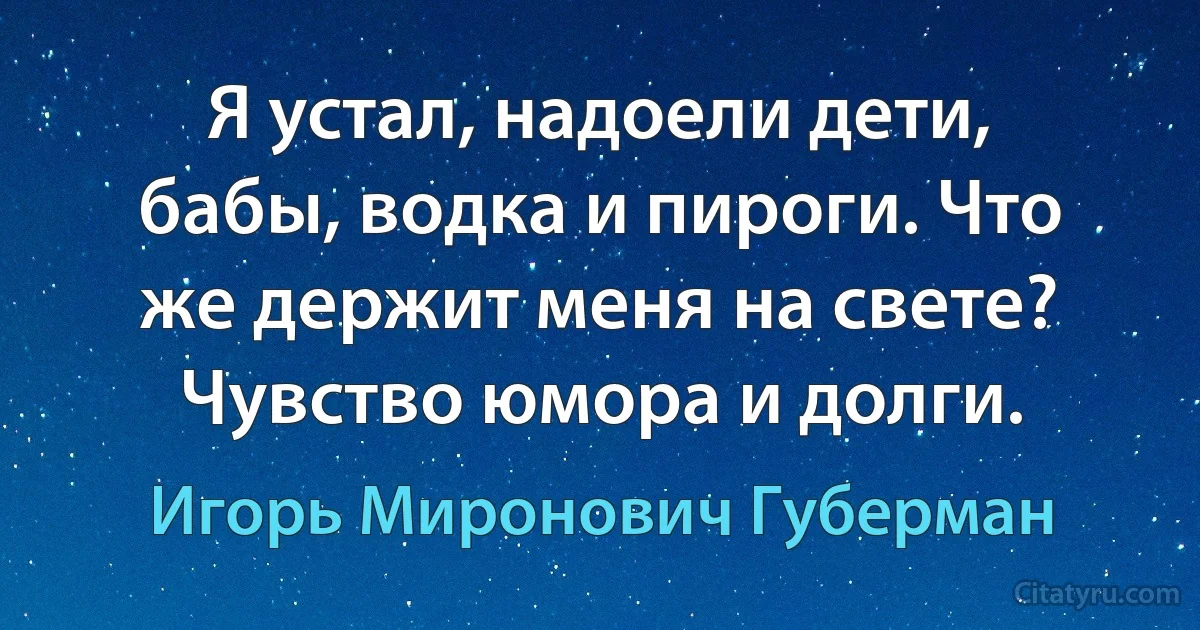 Я устал, надоели дети, бабы, водка и пироги. Что же держит меня на свете? Чувство юмора и долги. (Игорь Миронович Губерман)