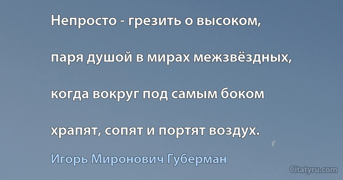 Непросто - грезить о высоком,

паря душой в мирах межзвёздных,

когда вокруг под самым боком

храпят, сопят и портят воздух. (Игорь Миронович Губерман)