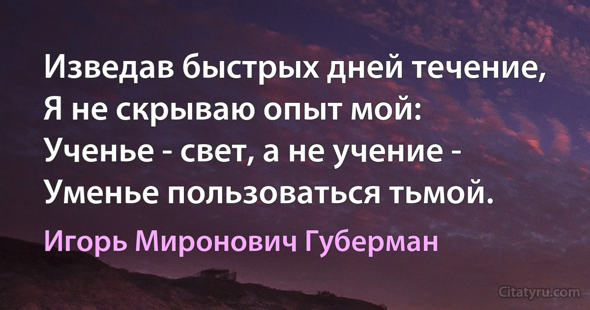 Изведав быстрых дней течение,
Я не скрываю опыт мой:
Ученье - свет, а не учение -
Уменье пользоваться тьмой. (Игорь Миронович Губерман)