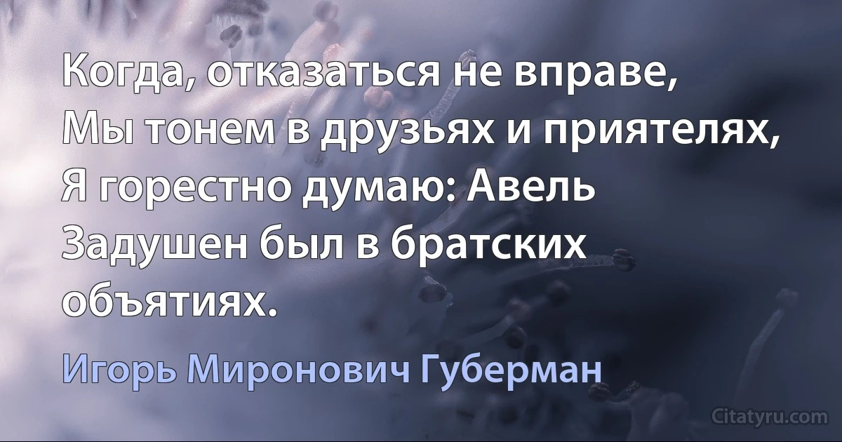 Когда, отказаться не вправе,
Мы тонем в друзьях и приятелях,
Я горестно думаю: Авель
Задушен был в братских объятиях. (Игорь Миронович Губерман)