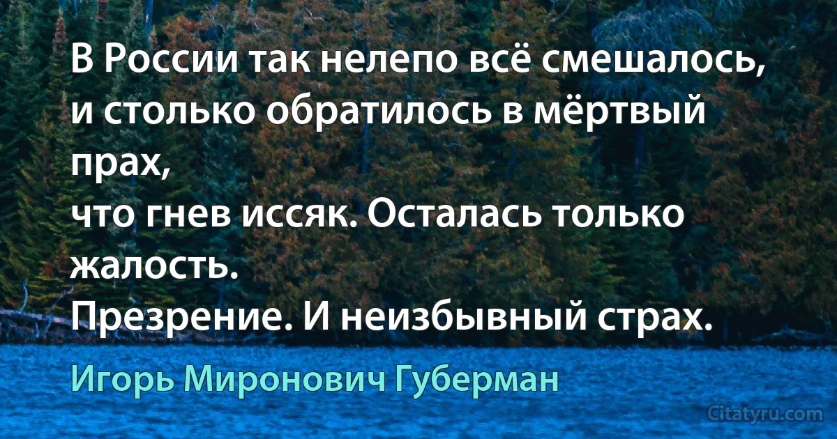 В России так нелепо всё смешалось,
и столько обратилось в мёртвый прах,
что гнев иссяк. Осталась только жалость.
Презрение. И неизбывный страх. (Игорь Миронович Губерман)