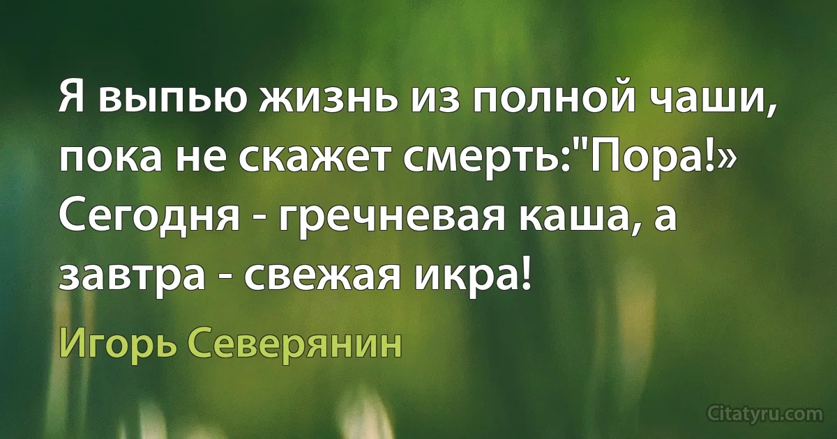 Я выпью жизнь из полной чаши, пока не скажет смерть:"Пора!» Сегодня - гречневая каша, а завтра - свежая икра! (Игорь Северянин)