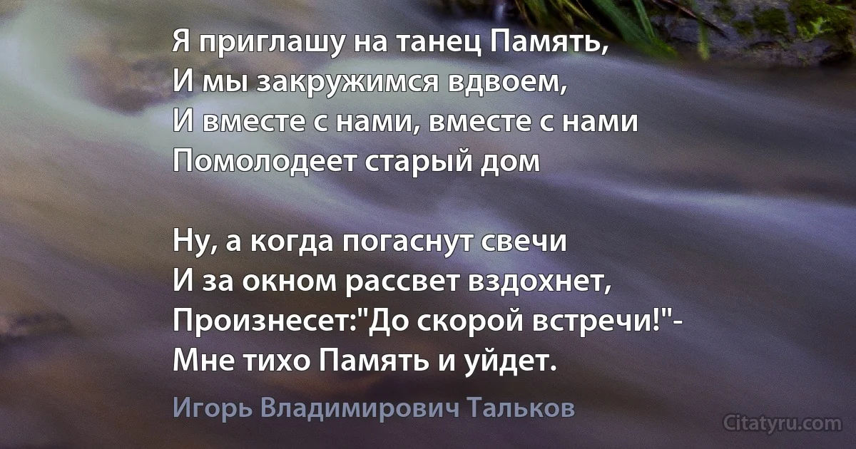 Я приглашу на танец Память,
И мы закружимся вдвоем,
И вместе с нами, вместе с нами
Помолодеет старый дом

Hу, а когда погаснут свечи
И за окном рассвет вздохнет,
Произнесет:"До скорой встречи!"-
Мне тихо Память и уйдет. (Игорь Владимирович Тальков)