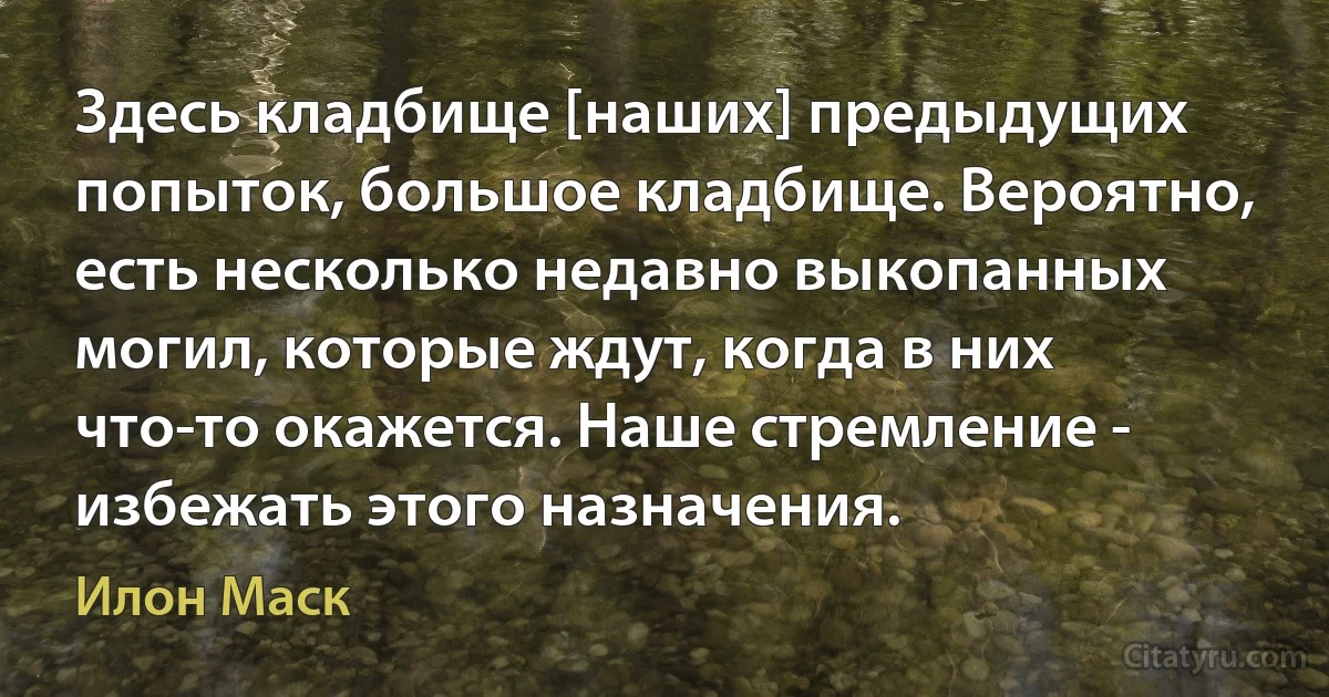 Здесь кладбище [наших] предыдущих попыток, большое кладбище. Вероятно, есть несколько недавно выкопанных могил, которые ждут, когда в них что-то окажется. Наше стремление - избежать этого назначения. (Илон Маск)