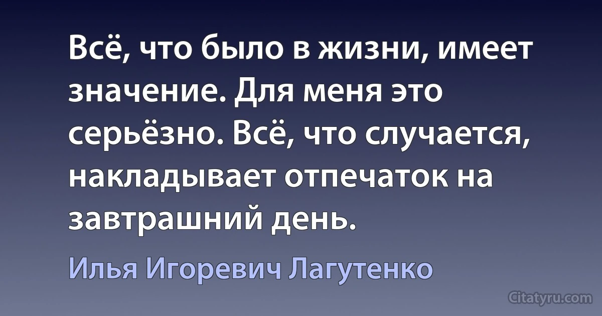 Всё, что было в жизни, имеет значение. Для меня это серьёзно. Всё, что случается, накладывает отпечаток на завтрашний день. (Илья Игоревич Лагутенко)