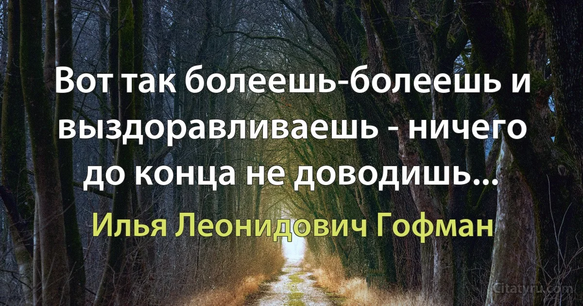 Вот так болеешь-болеешь и выздоравливаешь - ничего до конца не доводишь... (Илья Леонидович Гофман)