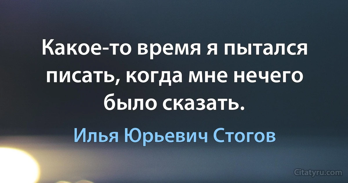 Какое-то время я пытался писать, когда мне нечего было сказать. (Илья Юрьевич Стогов)