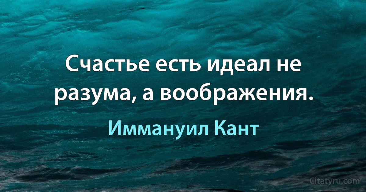 Счастье есть идеал не разума, а воображения. (Иммануил Кант)