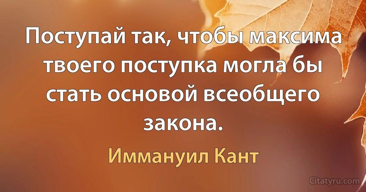 Поступай так, чтобы максима твоего поступка могла бы стать основой всеобщего закона. (Иммануил Кант)