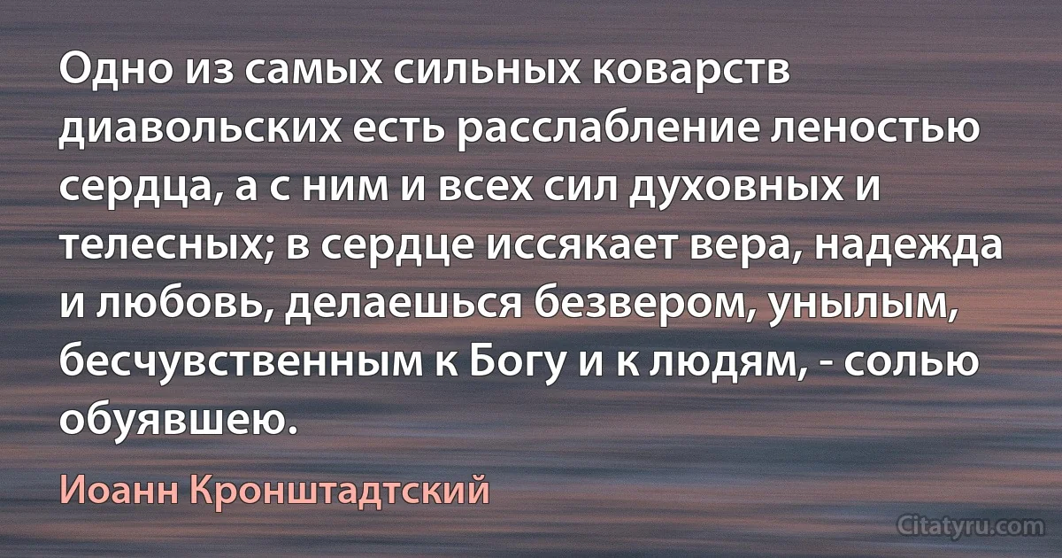 Одно из самых сильных коварств диавольских есть расслабление леностью сердца, а с ним и всех сил духовных и телесных; в сердце иссякает вера, надежда и любовь, делаешься безвером, унылым, бесчувственным к Богу и к людям, - солью обуявшею. (Иоанн Кронштадтский)