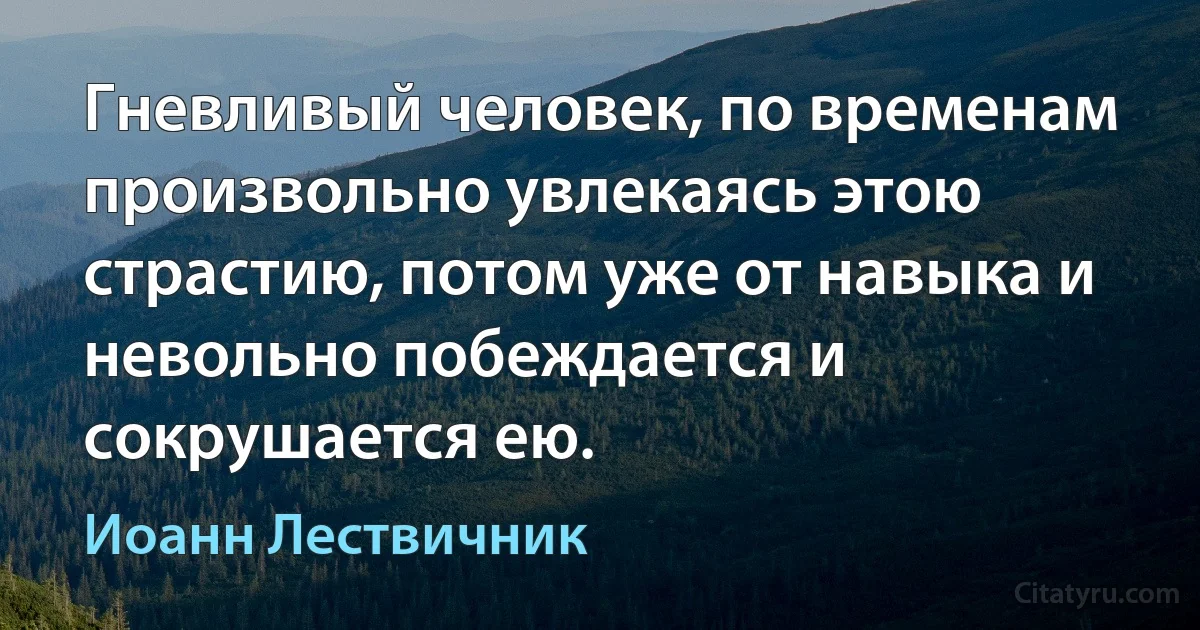 Гневливый человек, по временам произвольно увлекаясь этою страстию, потом уже от навыка и невольно побеждается и сокрушается ею. (Иоанн Лествичник)