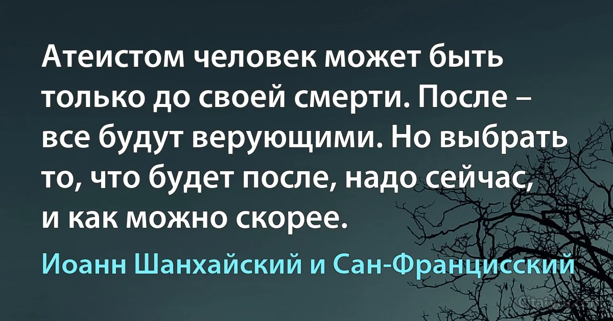 Атеистом человек может быть только до своей смерти. После – все будут верующими. Но выбрать то, что будет после, надо сейчас, и как можно скорее. (Иоанн Шанхайский и Сан-Францисский)