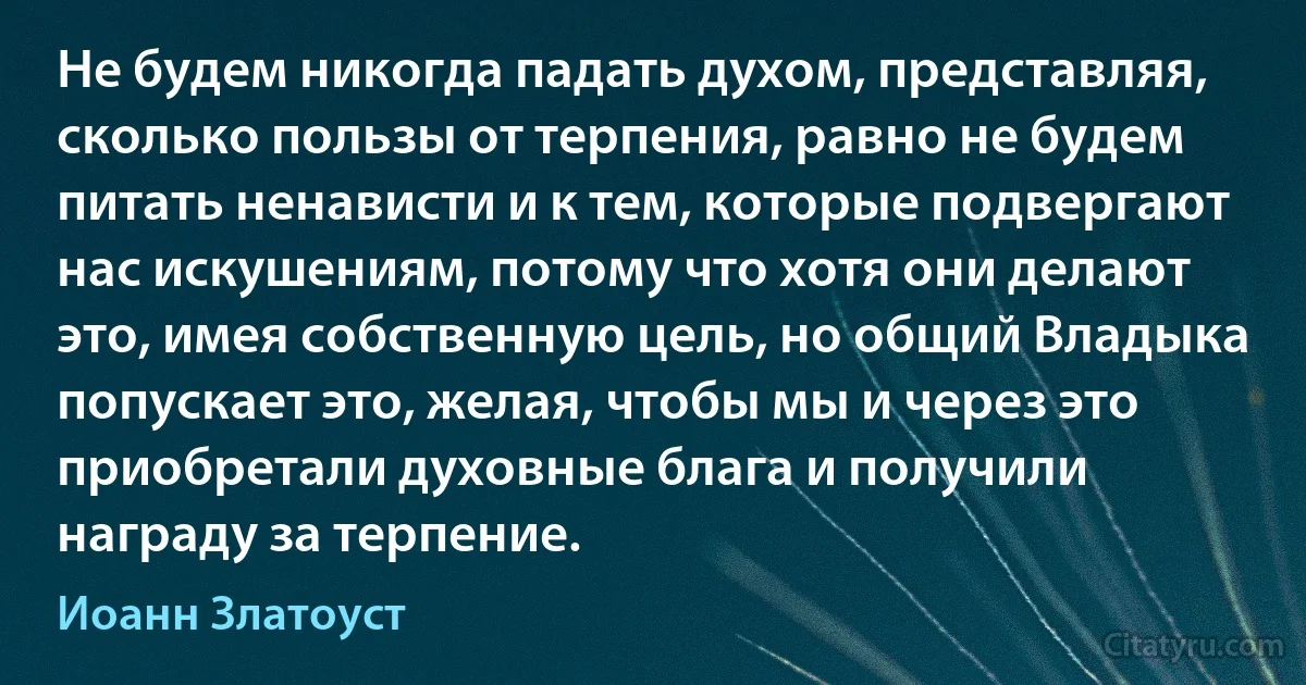 Не будем никогда падать духом, представляя, сколько пользы от терпения, равно не будем питать ненависти и к тем, которые подвергают нас искушениям, потому что хотя они делают это, имея собственную цель, но общий Владыка попускает это, желая, чтобы мы и через это приобретали духовные блага и получили награду за терпение. (Иоанн Златоуст)