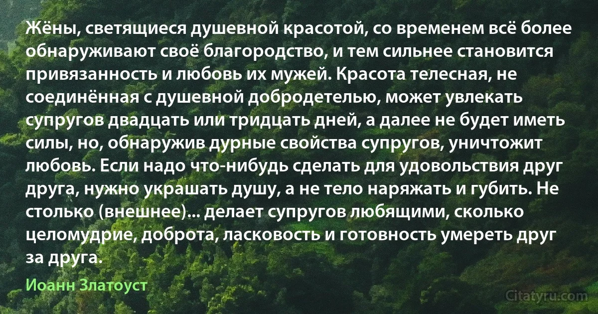 Жёны, светящиеся душевной красотой, со временем всё более обнаруживают своё благородство, и тем сильнее становится привязанность и любовь их мужей. Красота телесная, не соединённая с душевной добродетелью, может увлекать супругов двадцать или тридцать дней, а далее не будет иметь силы, но, обнаружив дурные свойства супругов, уничтожит любовь. Если надо что-нибудь сделать для удовольствия друг друга, нужно украшать душу, а не тело наряжать и губить. Не столько (внешнее)... делает супругов любящими, сколько целомудрие, доброта, ласковость и готовность умереть друг за друга. (Иоанн Златоуст)