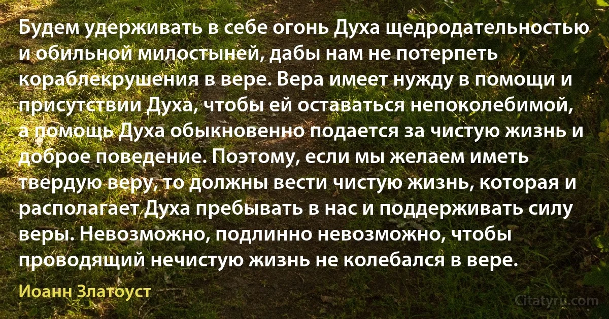 Будем удерживать в себе огонь Духа щедродательностью и обильной милостыней, дабы нам не потерпеть кораблекрушения в вере. Вера имеет нужду в помощи и присутствии Духа, чтобы ей оставаться непоколебимой, а помощь Духа обыкновенно подается за чистую жизнь и доброе поведение. Поэтому, если мы желаем иметь твердую веру, то должны вести чистую жизнь, которая и располагает Духа пребывать в нас и поддерживать силу веры. Невозможно, подлинно невозможно, чтобы проводящий нечистую жизнь не колебался в вере. (Иоанн Златоуст)