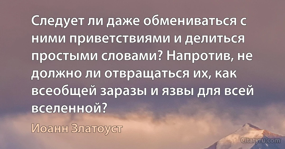 Следует ли даже обмениваться с ними приветствиями и делиться простыми словами? Напротив, не должно ли отвращаться их, как всеобщей заразы и язвы для всей вселенной? (Иоанн Златоуст)