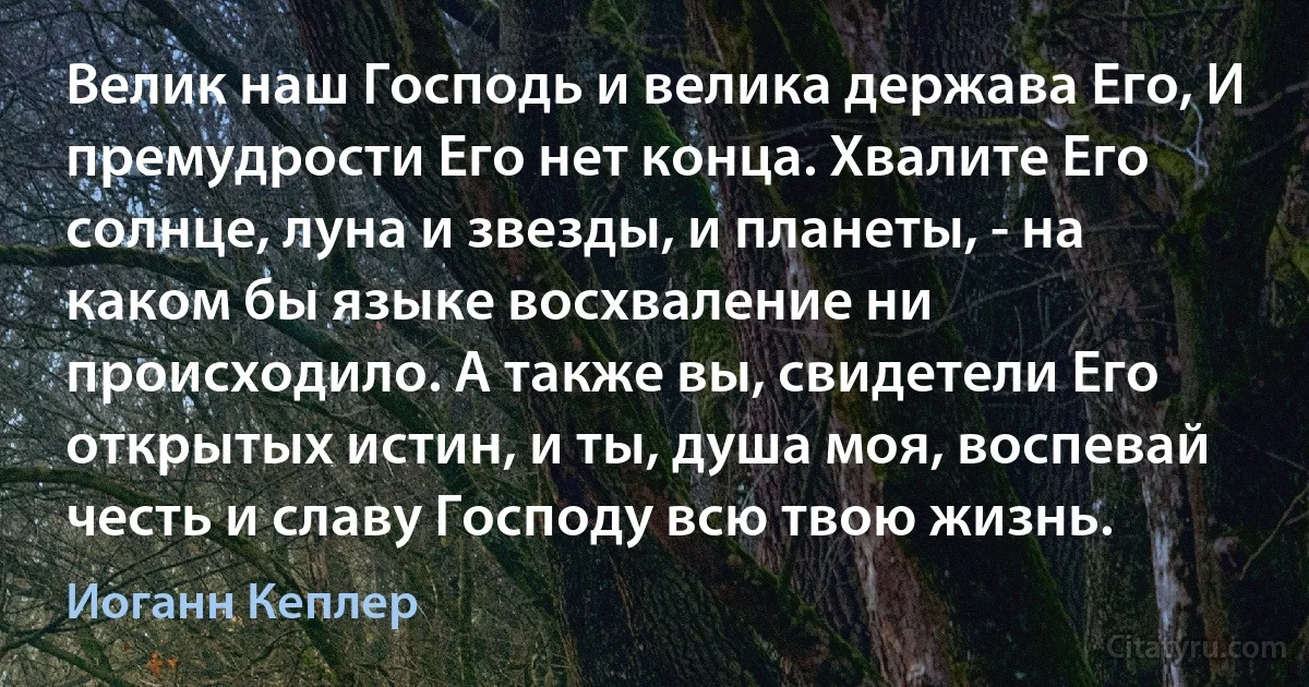 Велик наш Господь и велика держава Его, И премудрости Его нет конца. Хвалите Его солнце, луна и звезды, и планеты, - на каком бы языке восхваление ни происходило. А также вы, свидетели Его открытых истин, и ты, душа моя, воспевай честь и славу Господу всю твою жизнь. (Иоганн Кеплер)