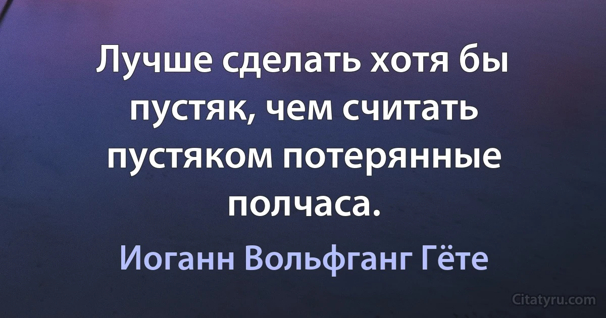 Лучше сделать хотя бы пустяк, чем считать пустяком потерянные полчаса. (Иоганн Вольфганг Гёте)