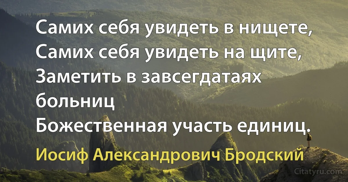 Самих себя увидеть в нищете,
Самих себя увидеть на щите,
Заметить в завсегдатаях больниц
Божественная участь единиц. (Иосиф Александрович Бродский)