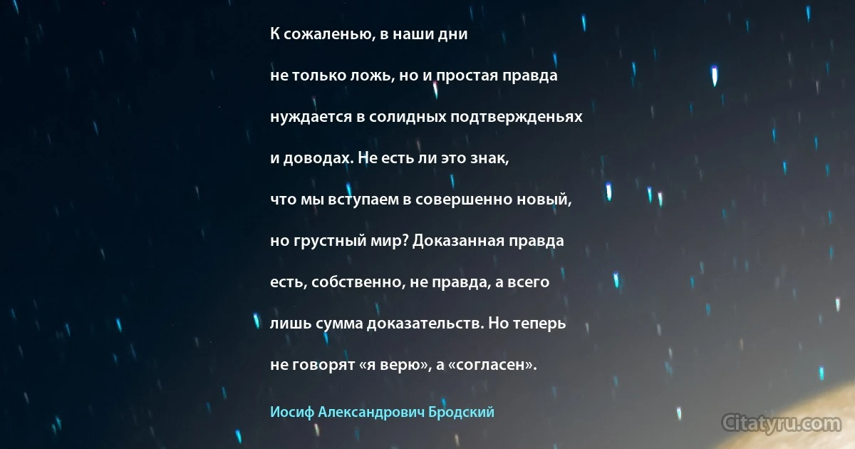 К сожаленью, в наши дни

не только ложь, но и простая правда

нуждается в солидных подтвержденьях

и доводах. Не есть ли это знак,

что мы вступаем в совершенно новый,

но грустный мир? Доказанная правда

есть, собственно, не правда, а всего

лишь сумма доказательств. Но теперь

не говорят «я верю», а «согласен». (Иосиф Александрович Бродский)