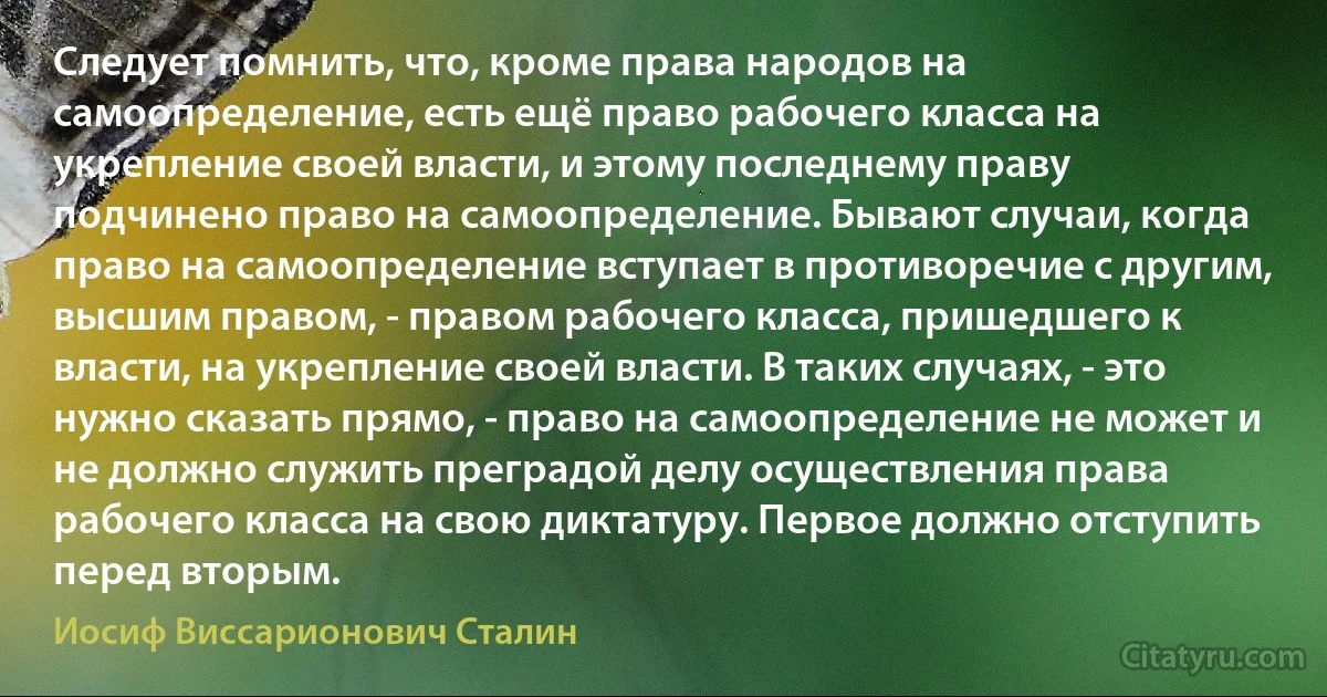 Следует помнить, что, кроме права народов на самоопределение, есть ещё право рабочего класса на укрепление своей власти, и этому последнему праву подчинено право на самоопределение. Бывают случаи, когда право на самоопределение вступает в противоречие с другим, высшим правом, - правом рабочего класса, пришедшего к власти, на укрепление своей власти. В таких случаях, - это нужно сказать прямо, - право на самоопределение не может и не должно служить преградой делу осуществления права рабочего класса на свою диктатуру. Первое должно отступить перед вторым. (Иосиф Виссарионович Сталин)