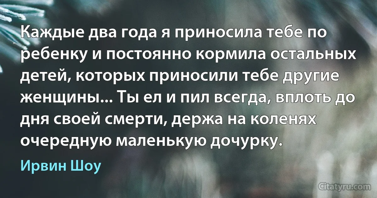 Каждые два года я приносила тебе по ребенку и постоянно кормила остальных детей, которых приносили тебе другие женщины... Ты ел и пил всегда, вплоть до дня своей смерти, держа на коленях очередную маленькую дочурку. (Ирвин Шоу)