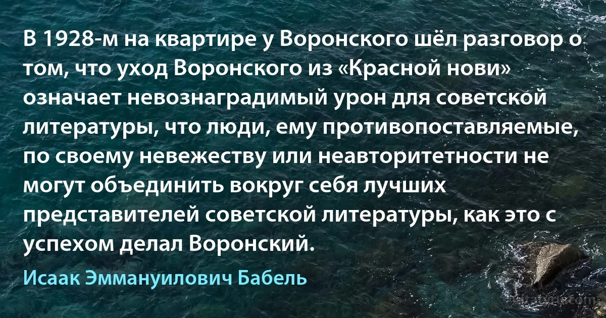 В 1928-м на квартире у Воронского шёл разговор о том, что уход Воронского из «Красной нови» означает невознаградимый урон для советской литературы, что люди, ему противопоставляемые, по своему невежеству или неавторитетности не могут объединить вокруг себя лучших представителей советской литературы, как это с успехом делал Воронский. (Исаак Эммануилович Бабель)