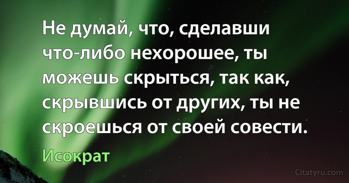 Не думай, что, сделавши что-либо нехорошее, ты можешь скрыться, так как, скрывшись от других, ты не скроешься от своей совести. (Исократ)