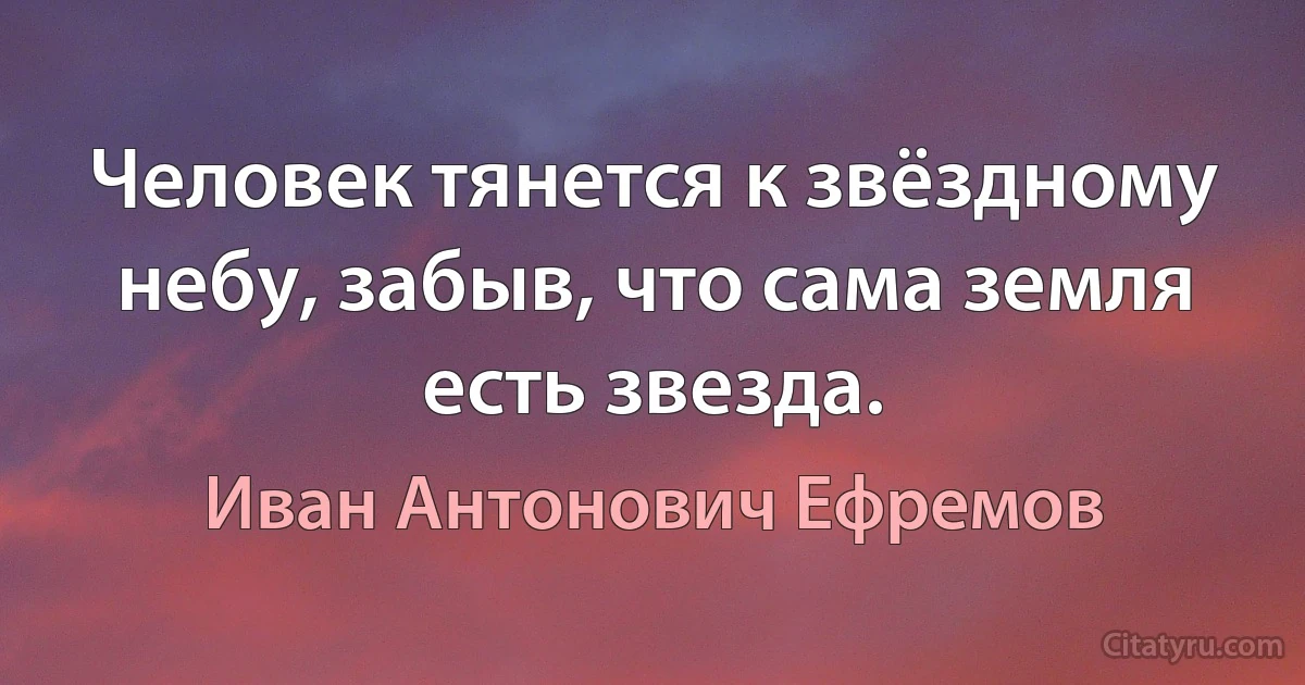 Человек тянется к звёздному небу, забыв, что сама земля есть звезда. (Иван Антонович Ефремов)