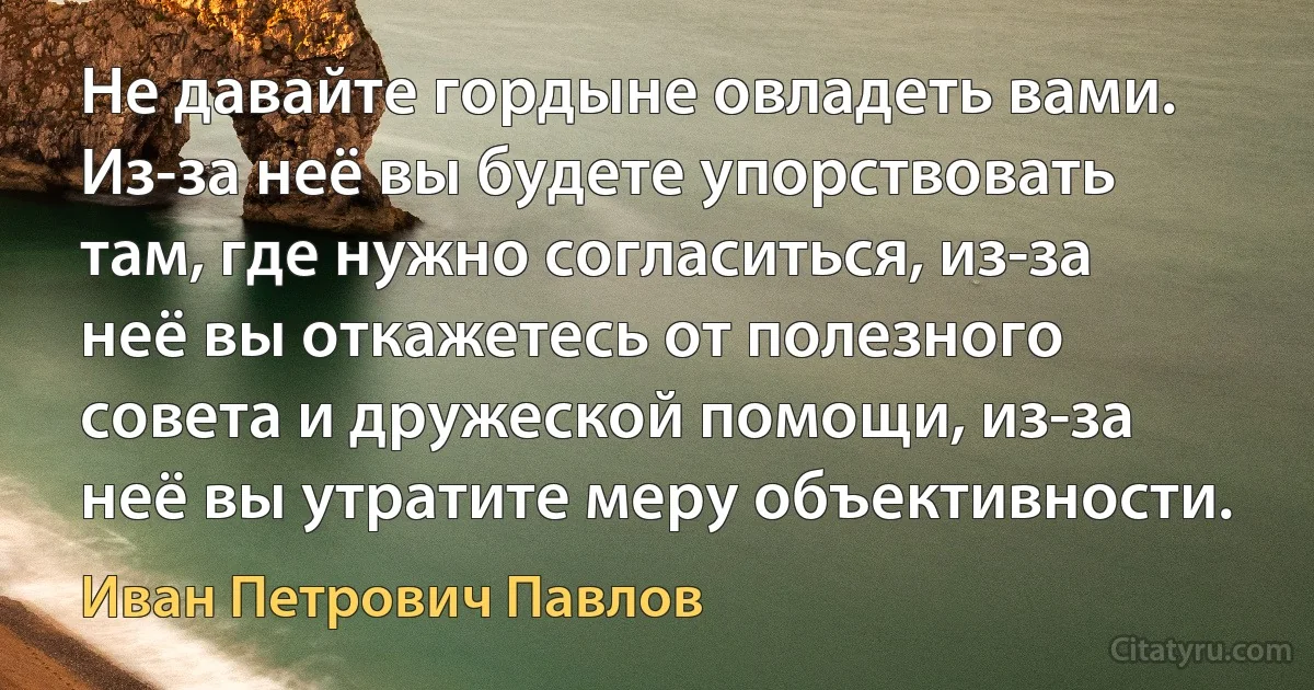 Не давайте гордыне овладеть вами. Из-за неё вы будете упорствовать там, где нужно согласиться, из-за неё вы откажетесь от полезного совета и дружеской помощи, из-за неё вы утратите меру объективности. (Иван Петрович Павлов)