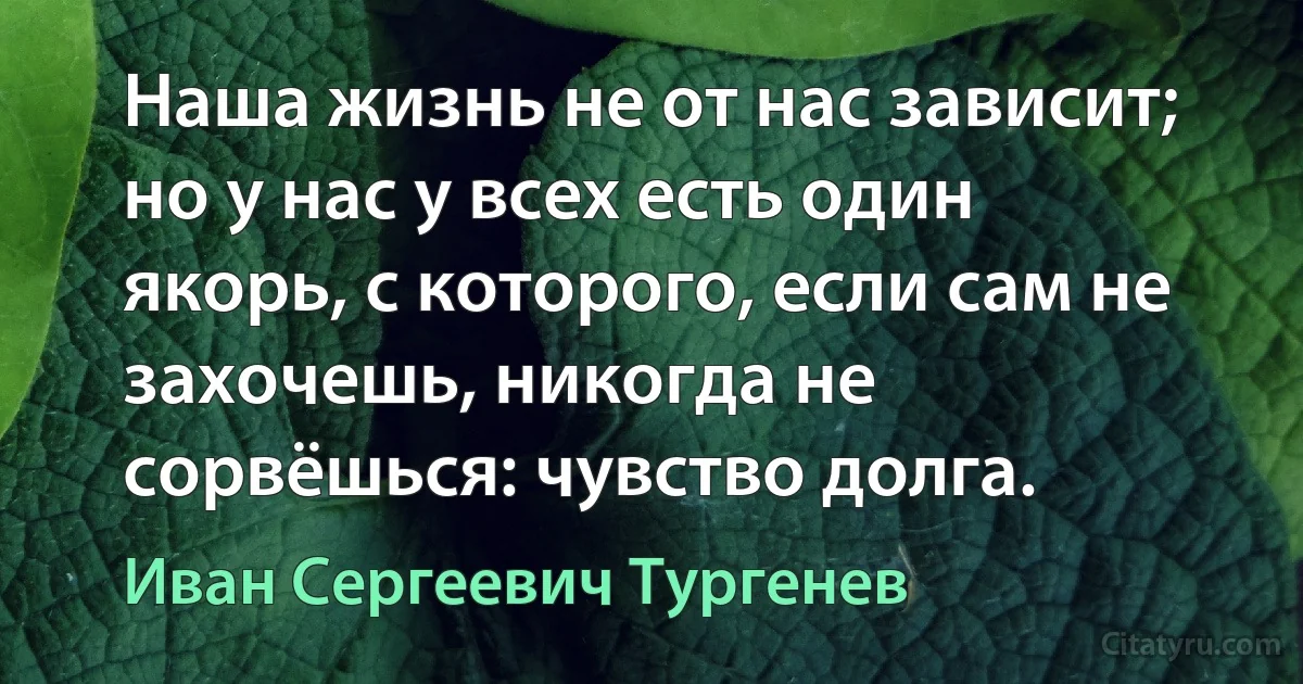 Наша жизнь не от нас зависит; но у нас у всех есть один якорь, с которого, если сам не захочешь, никогда не сорвёшься: чувство долга. (Иван Сергеевич Тургенев)