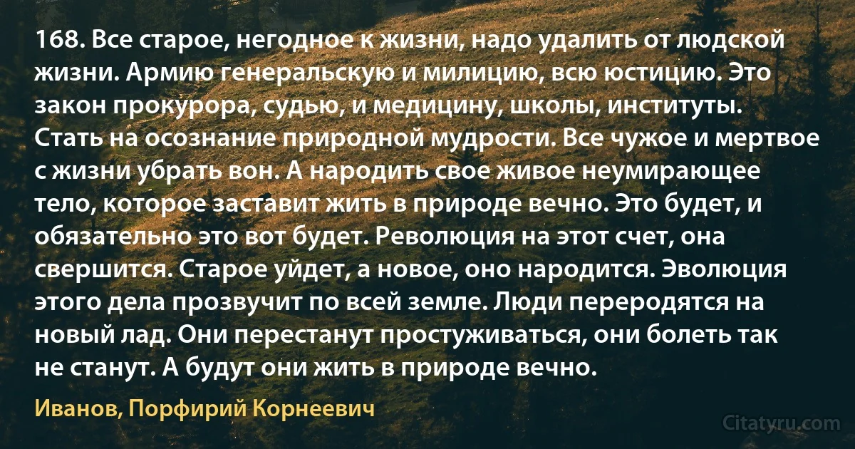 168. Все старое, негодное к жизни, надо удалить от людской жизни. Армию генеральскую и милицию, всю юстицию. Это закон прокурора, судью, и медицину, школы, институты. Стать на осознание природной мудрости. Все чужое и мертвое с жизни убрать вон. А народить свое живое неумирающее тело, которое заставит жить в природе вечно. Это будет, и обязательно это вот будет. Революция на этот счет, она свершится. Старое уйдет, а новое, оно народится. Эволюция этого дела прозвучит по всей земле. Люди переродятся на новый лад. Они перестанут простуживаться, они болеть так не станут. А будут они жить в природе вечно. (Иванов, Порфирий Корнеевич)