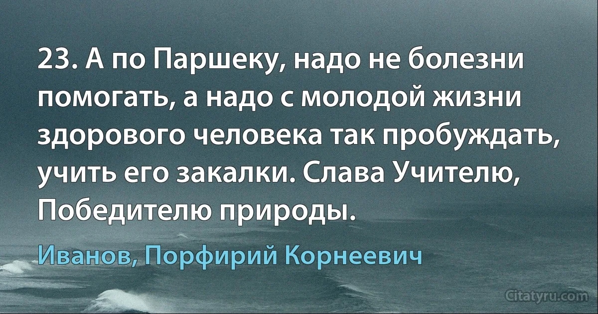 23. А по Паршеку, надо не болезни помогать, а надо с молодой жизни здорового человека так пробуждать, учить его закалки. Слава Учителю, Победителю природы. (Иванов, Порфирий Корнеевич)