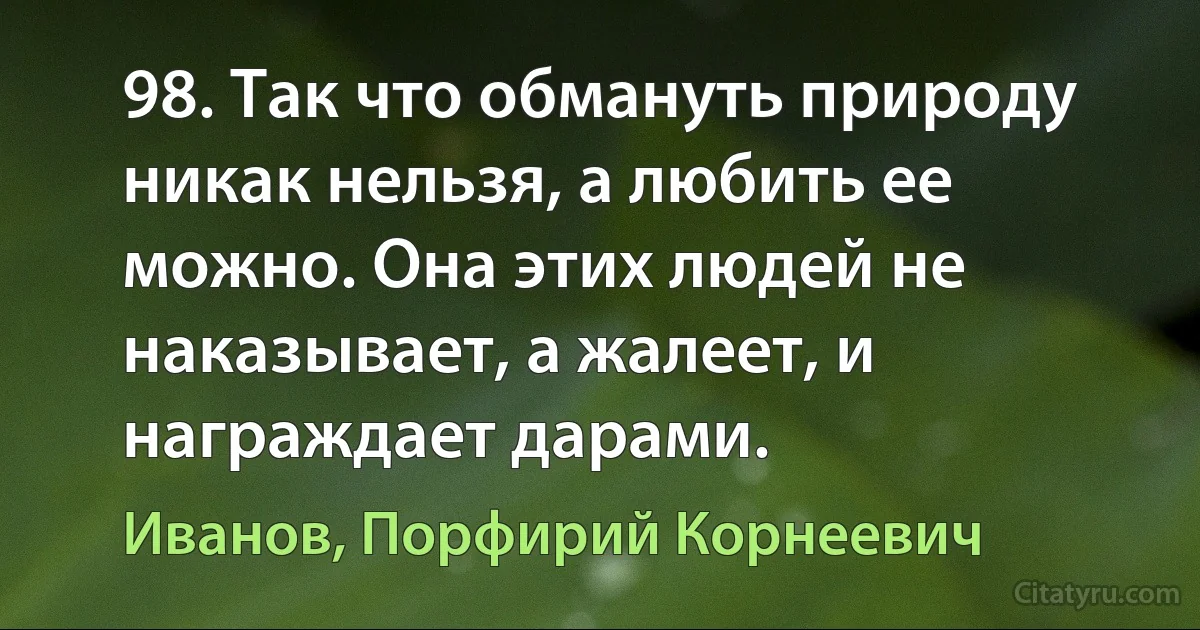 98. Так что обмануть природу никак нельзя, а любить ее можно. Она этих людей не наказывает, а жалеет, и награждает дарами. (Иванов, Порфирий Корнеевич)