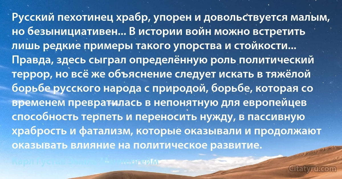 Русский пехотинец храбр, упорен и довольствуется малым, но безынициативен... В истории войн можно встретить лишь редкие примеры такого упорства и стойкости... Правда, здесь сыграл определённую роль политический террор, но всё же объяснение следует искать в тяжёлой борьбе русского народа с природой, борьбе, которая со временем превратилась в непонятную для европейцев способность терпеть и переносить нужду, в пассивную храбрость и фатализм, которые оказывали и продолжают оказывать влияние на политическое развитие. (Карл Густав Эмиль Маннергейм)