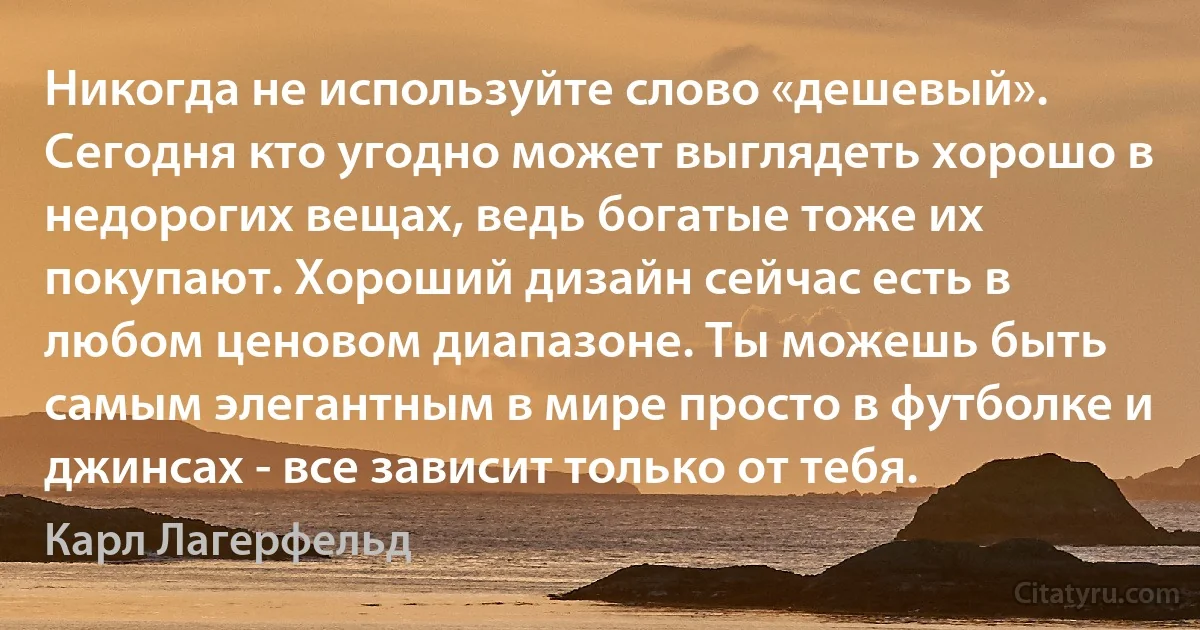 Никогда не используйте слово «дешевый». Сегодня кто угодно может выглядеть хорошо в недорогих вещах, ведь богатые тоже их покупают. Хороший дизайн сейчас есть в любом ценовом диапазоне. Ты можешь быть самым элегантным в мире просто в футболке и джинсах - все зависит только от тебя. (Карл Лагерфельд)