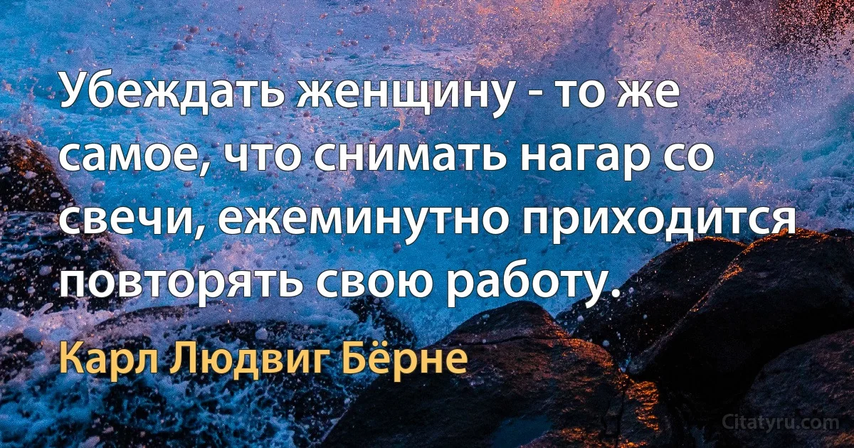 Убеждать женщину - то же самое, что снимать нагар со свечи, ежеминутно приходится повторять свою работу. (Карл Людвиг Бёрне)