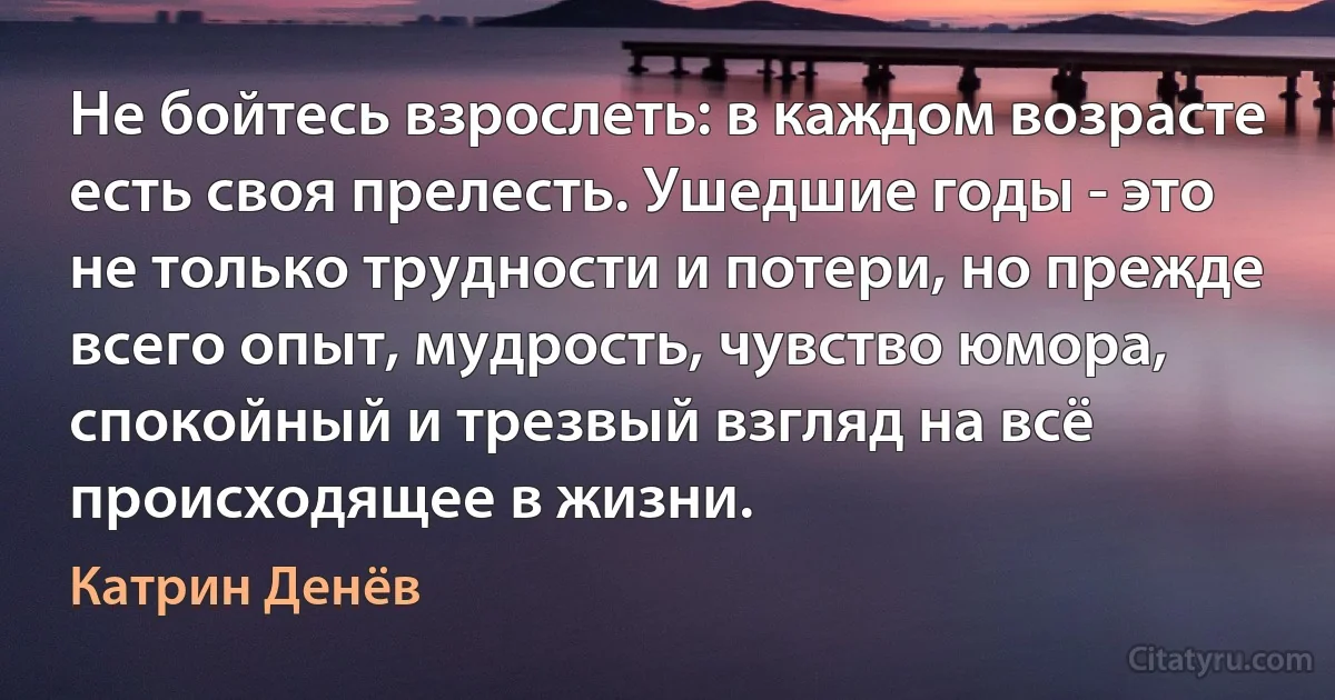 Не бойтесь взрослеть: в каждом возрасте есть своя прелесть. Ушедшие годы - это не только трудности и потери, но прежде всего опыт, мудрость, чувство юмора, спокойный и трезвый взгляд на всё происходящее в жизни. (Катрин Денёв)